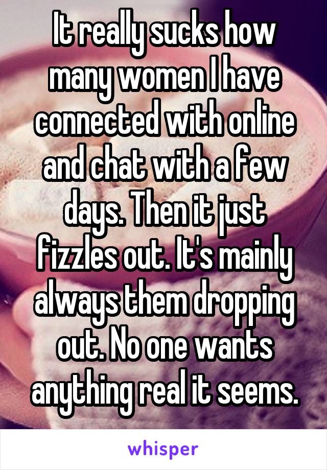 It really sucks how many women I have connected with online and chat with a few days. Then it just fizzles out. It's mainly always them dropping out. No one wants anything real it seems.
