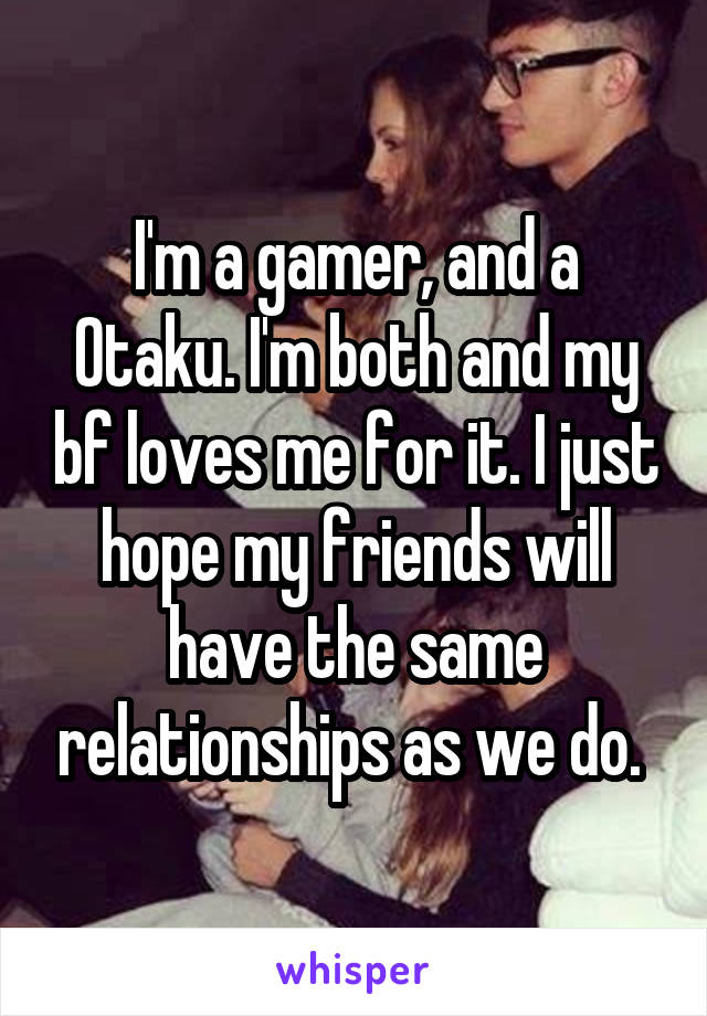 I'm a gamer, and a Otaku. I'm both and my bf loves me for it. I just hope my friends will have the same relationships as we do. 