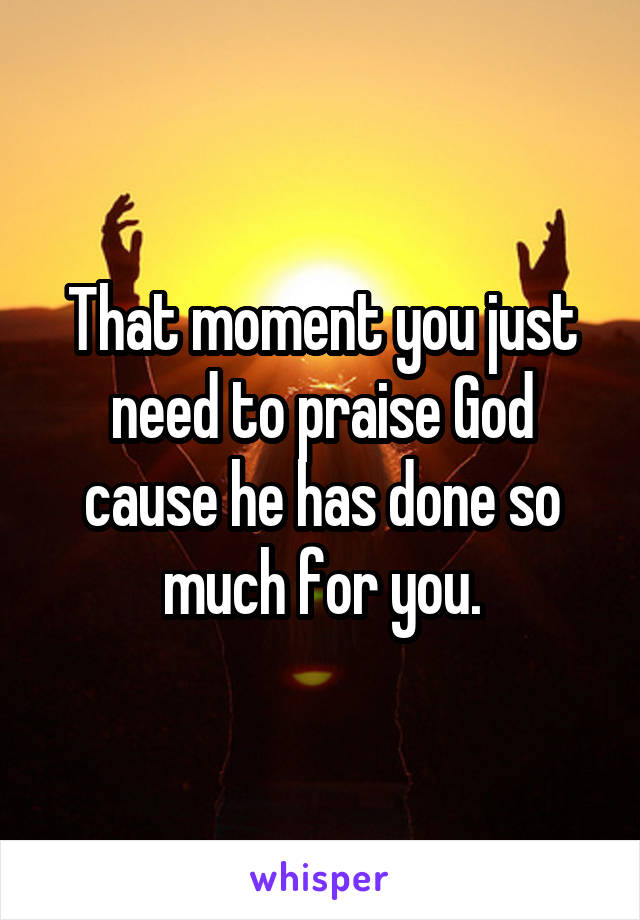 That moment you just need to praise God cause he has done so much for you.