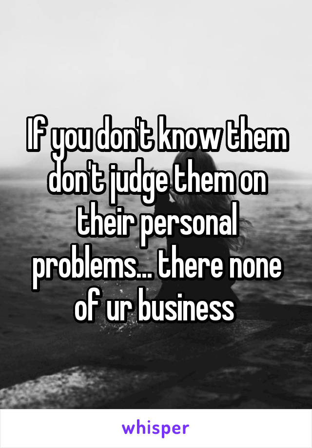 If you don't know them don't judge them on their personal problems... there none of ur business 