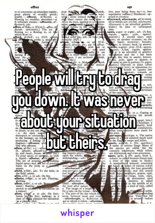 People will try to drag you down. It was never about your situation but theirs. 