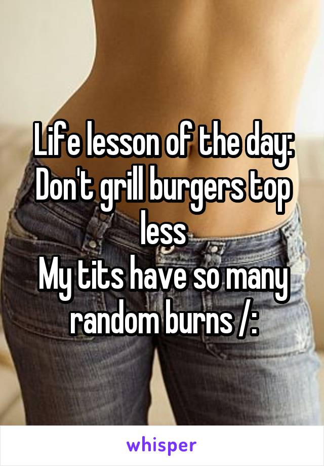 Life lesson of the day:
Don't grill burgers top less
My tits have so many random burns /: