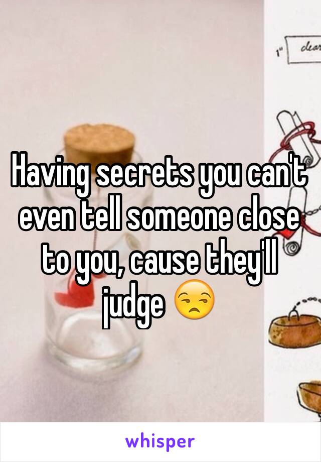 Having secrets you can't even tell someone close to you, cause they'll judge 😒