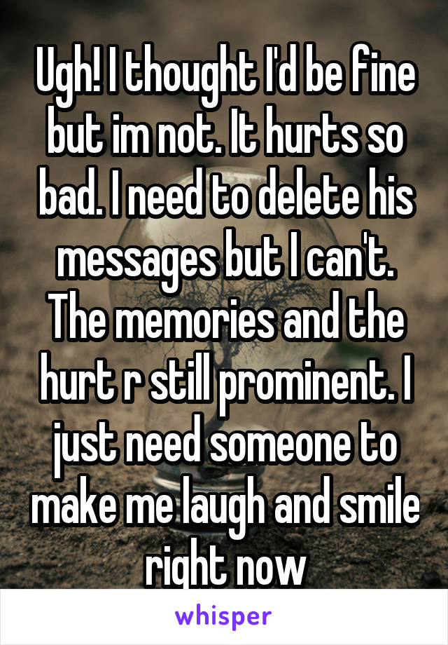 Ugh! I thought I'd be fine but im not. It hurts so bad. I need to delete his messages but I can't. The memories and the hurt r still prominent. I just need someone to make me laugh and smile right now