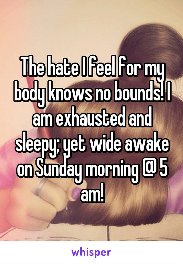 The hate I feel for my body knows no bounds! I am exhausted and sleepy; yet wide awake on Sunday morning @ 5 am!