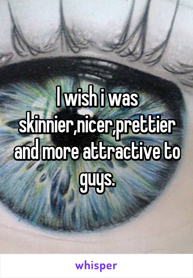 I wish i was skinnier,nicer,prettier and more attractive to guys.