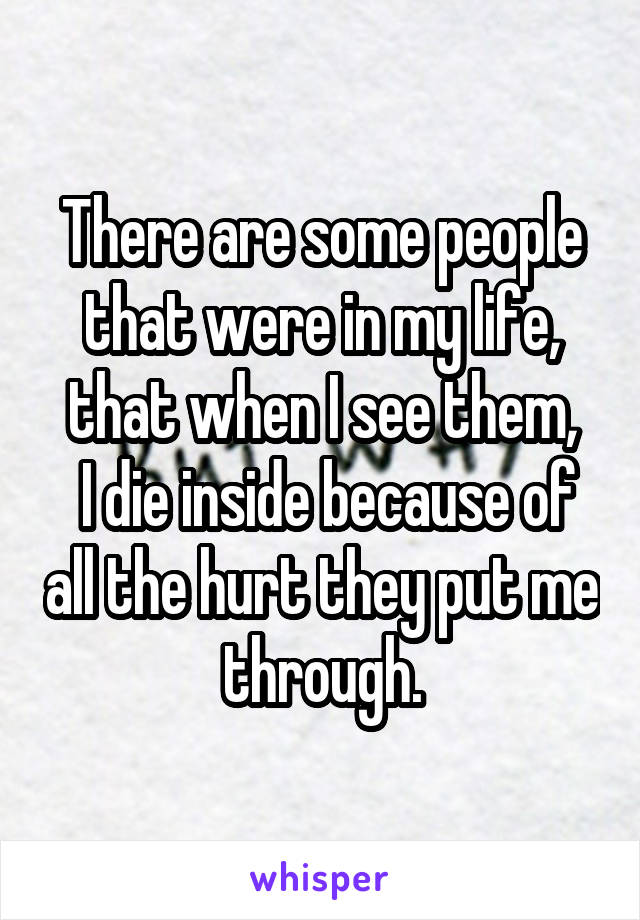 There are some people that were in my life, that when I see them,
 I die inside because of all the hurt they put me through.