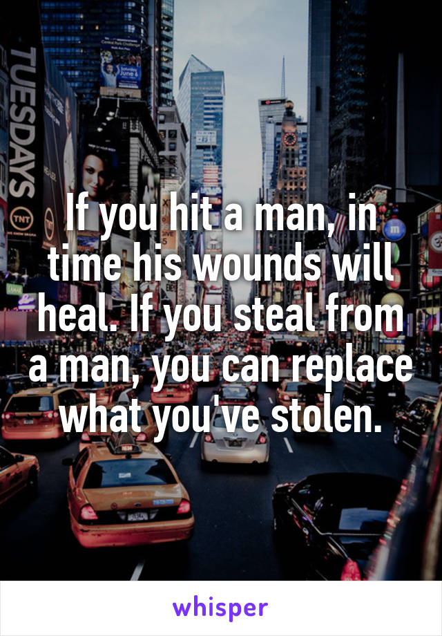 If you hit a man, in time his wounds will heal. If you steal from a man, you can replace what you've stolen.