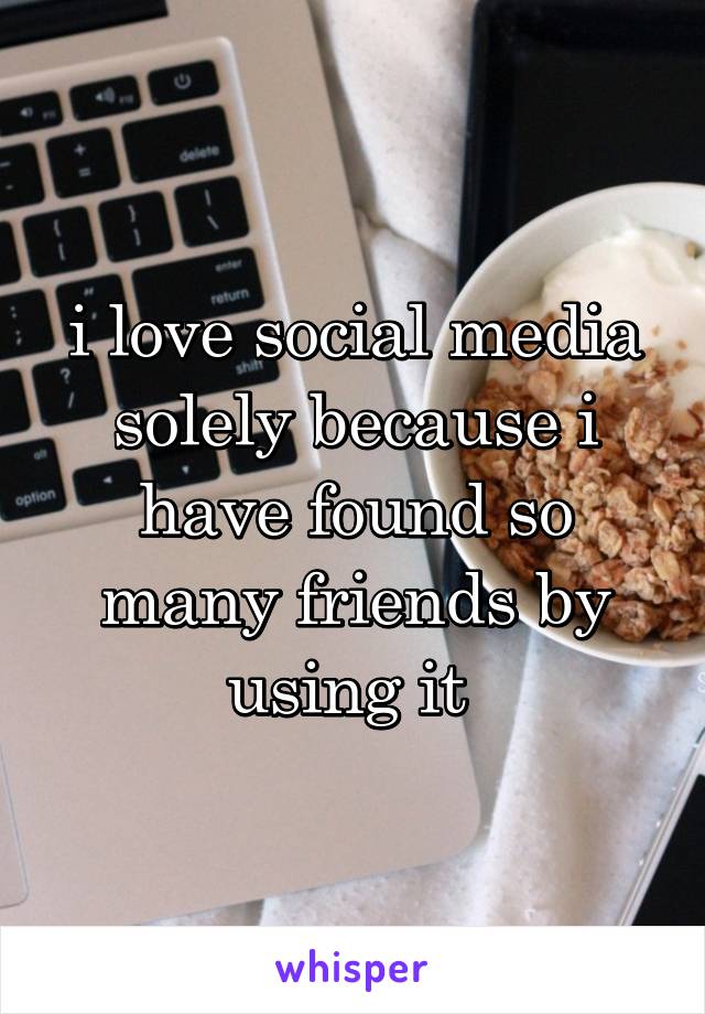 i love social media solely because i have found so many friends by using it 