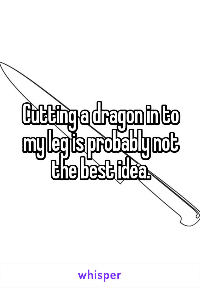 Cutting a dragon in to my leg is probably not the best idea.