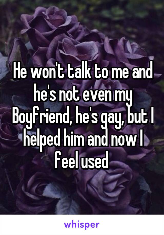 He won't talk to me and he's not even my Boyfriend, he's gay, but I helped him and now I feel used 