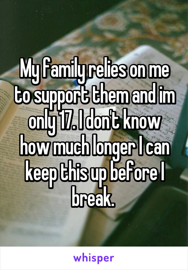 My family relies on me to support them and im only 17. I don't know how much longer I can keep this up before I break. 