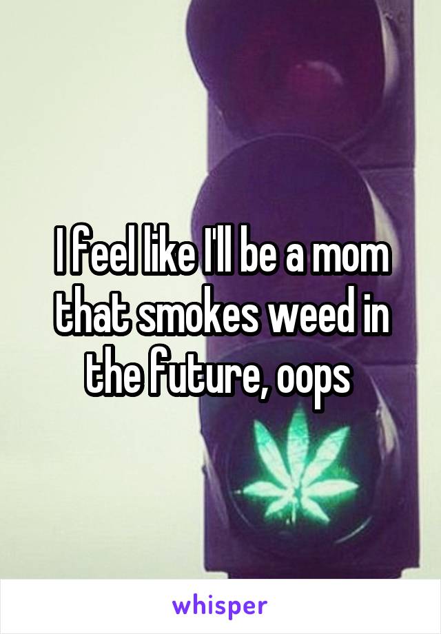 I feel like I'll be a mom that smokes weed in the future, oops 