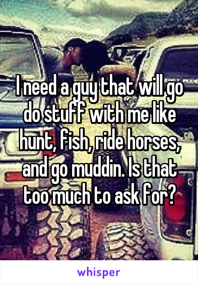 I need a guy that will go do stuff with me like hunt, fish, ride horses, and go muddin. Is that too much to ask for?