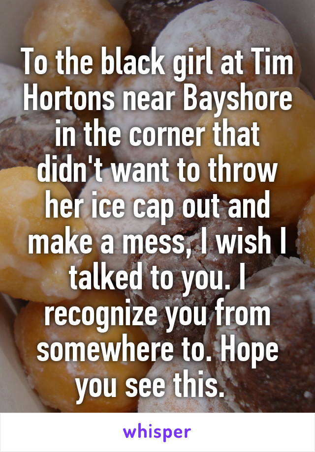 To the black girl at Tim Hortons near Bayshore in the corner that didn't want to throw her ice cap out and make a mess, I wish I talked to you. I recognize you from somewhere to. Hope you see this.  