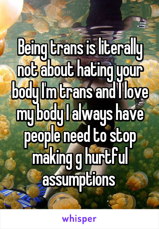 Being trans is literally not about hating your body I'm trans and I love my body I always have people need to stop making g hurtful assumptions 