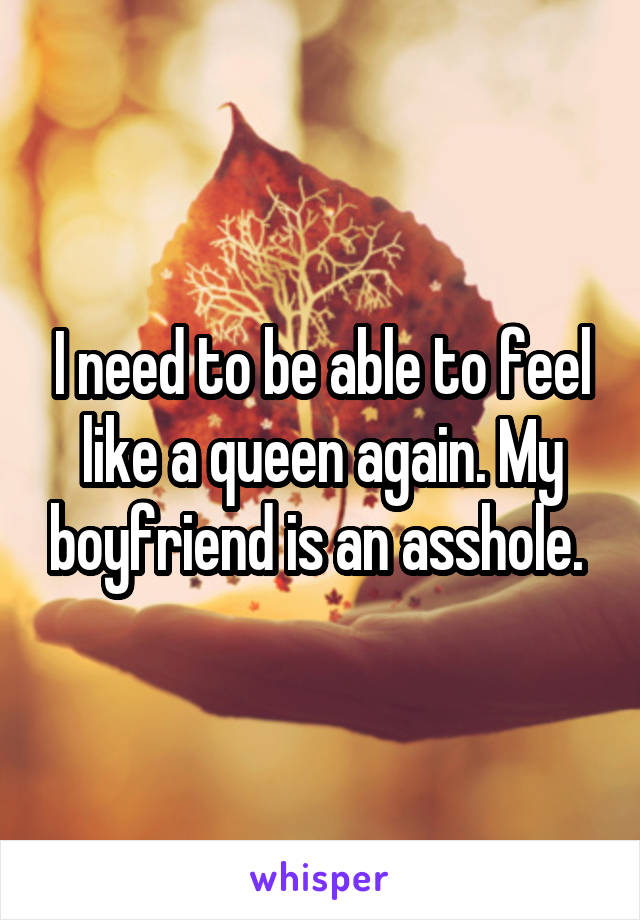 I need to be able to feel like a queen again. My boyfriend is an asshole. 