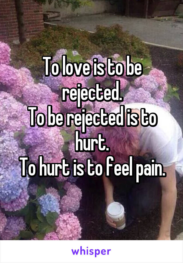 To love is to be rejected.
To be rejected is to hurt.
To hurt is to feel pain.
