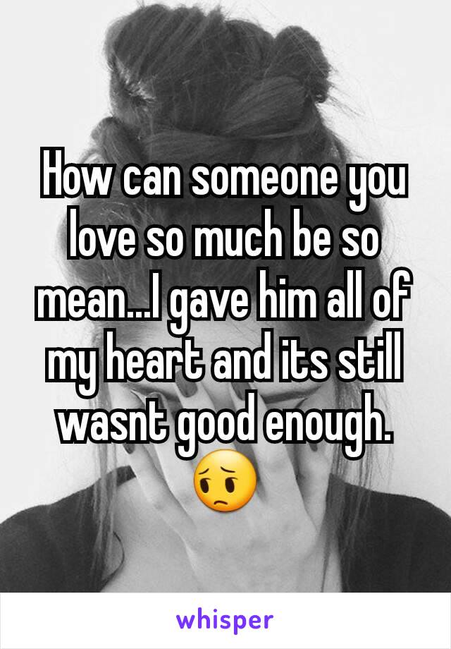 How can someone you love so much be so mean...I gave him all of my heart and its still wasnt good enough. 😔