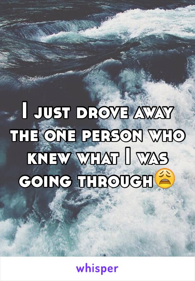 I just drove away the one person who knew what I was going through😩