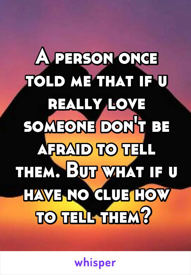 A person once told me that if u really love someone don't be afraid to tell them. But what if u have no clue how to tell them? 