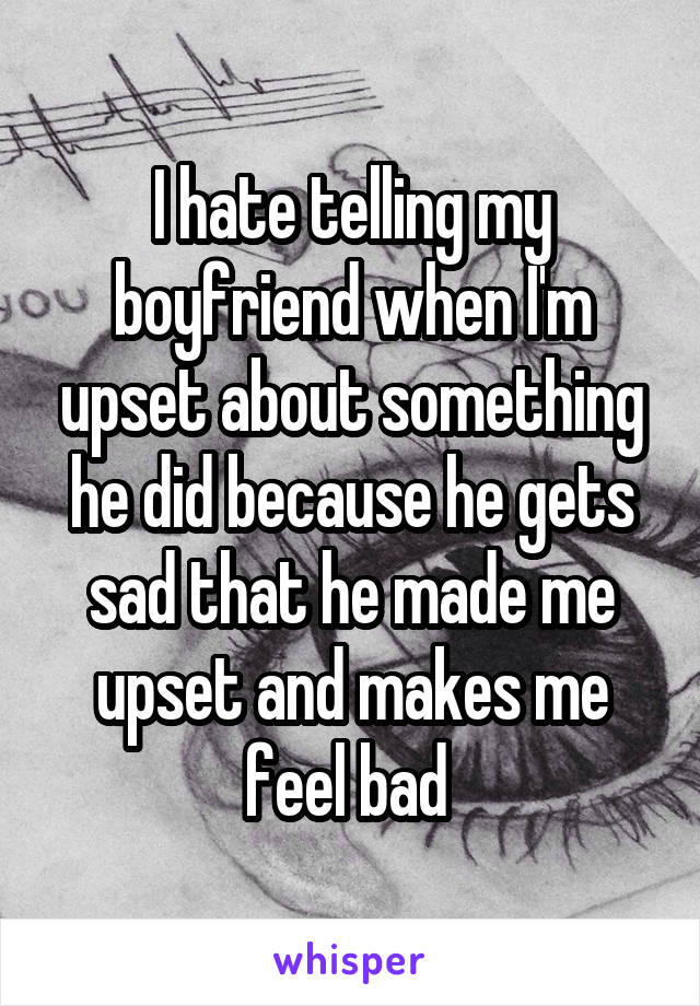 I hate telling my boyfriend when I'm upset about something he did because he gets sad that he made me upset and makes me feel bad 