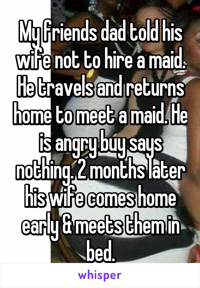 My friends dad told his wife not to hire a maid. He travels and returns home to meet a maid. He is angry buy says nothing. 2 months later his wife comes home early & meets them in bed.