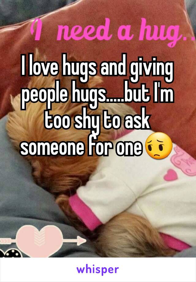 I love hugs and giving people hugs.....but I'm too shy to ask someone for one😔