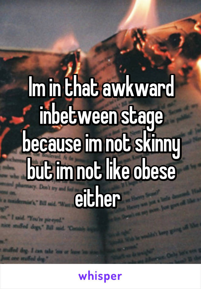 Im in that awkward inbetween stage because im not skinny but im not like obese either  