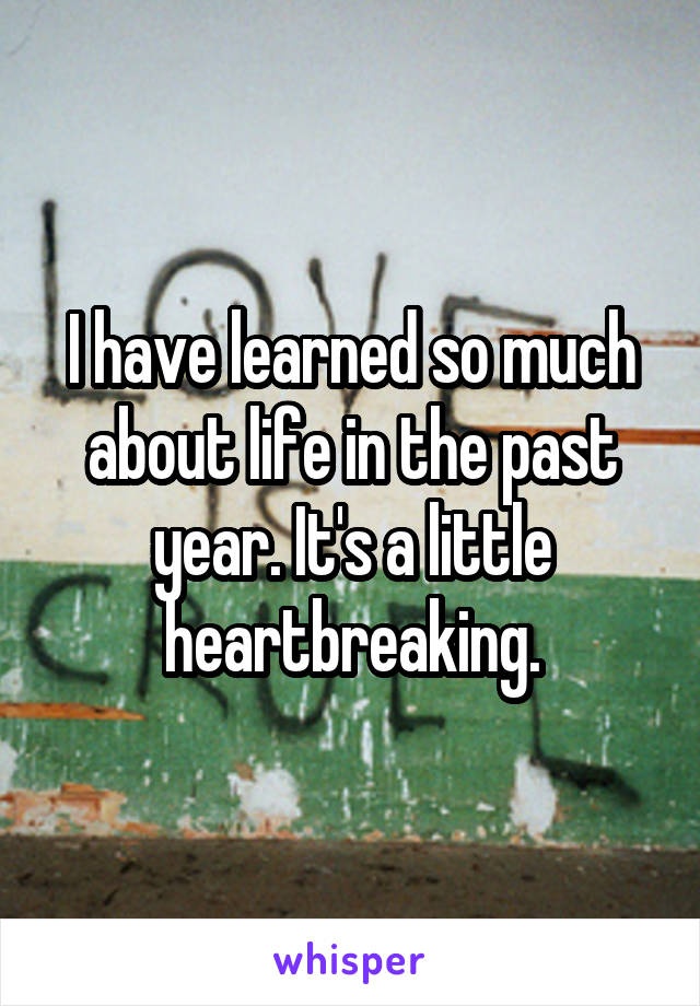 I have learned so much about life in the past year. It's a little heartbreaking.