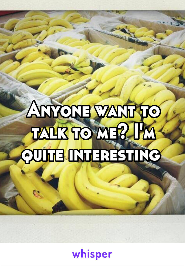 Anyone want to talk to me? I'm quite interesting 