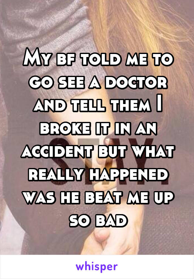 My bf told me to go see a doctor and tell them I broke it in an accident but what really happened was he beat me up so bad