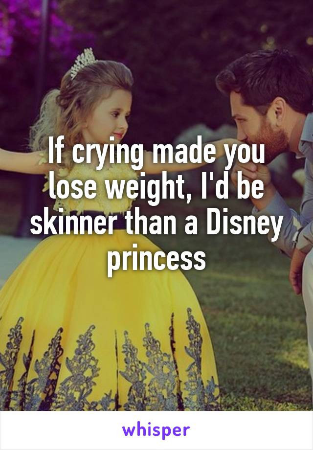 If crying made you lose weight, I'd be skinner than a Disney princess
