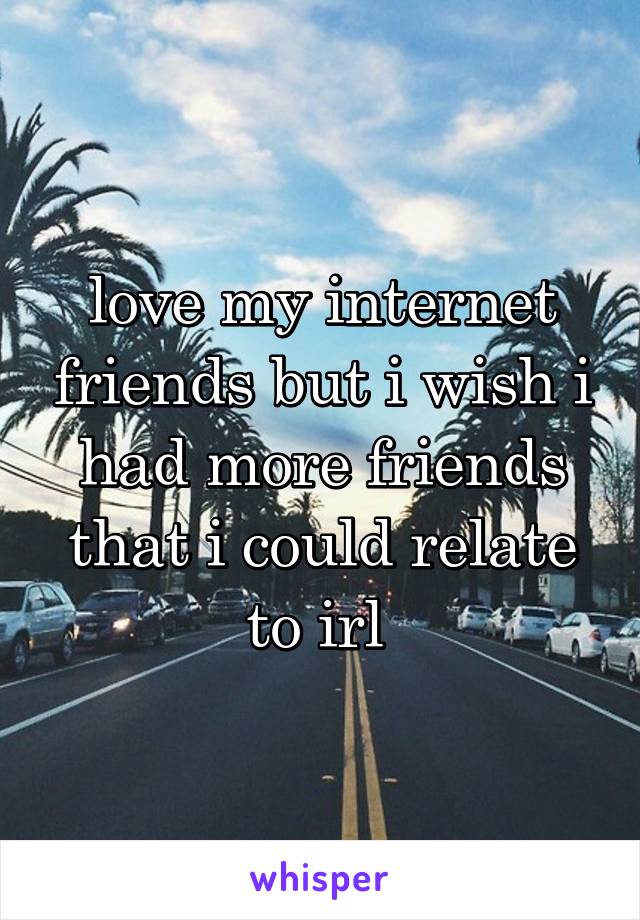 love my internet friends but i wish i had more friends that i could relate to irl 