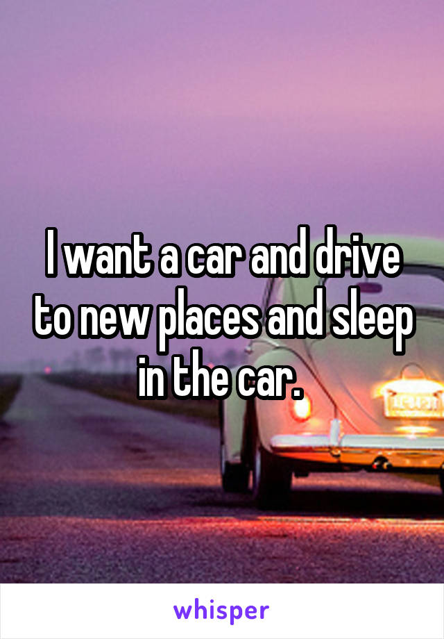 I want a car and drive to new places and sleep in the car. 