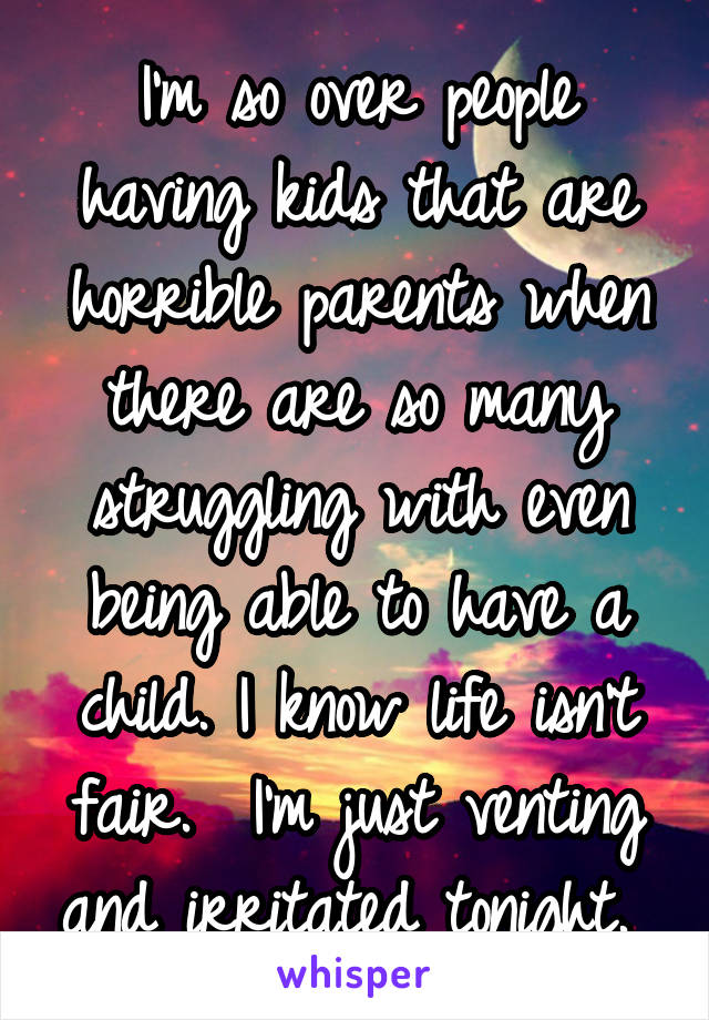 I'm so over people having kids that are horrible parents when there are so many struggling with even being able to have a child. I know life isn't fair.  I'm just venting and irritated tonight. 