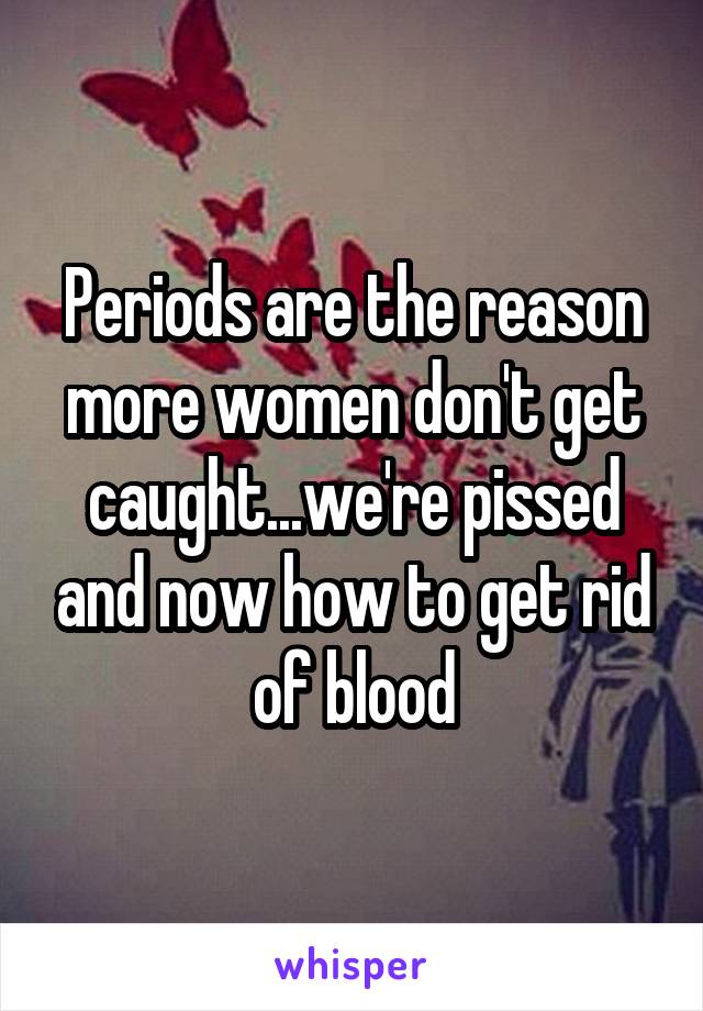 Periods are the reason more women don't get caught...we're pissed and now how to get rid of blood