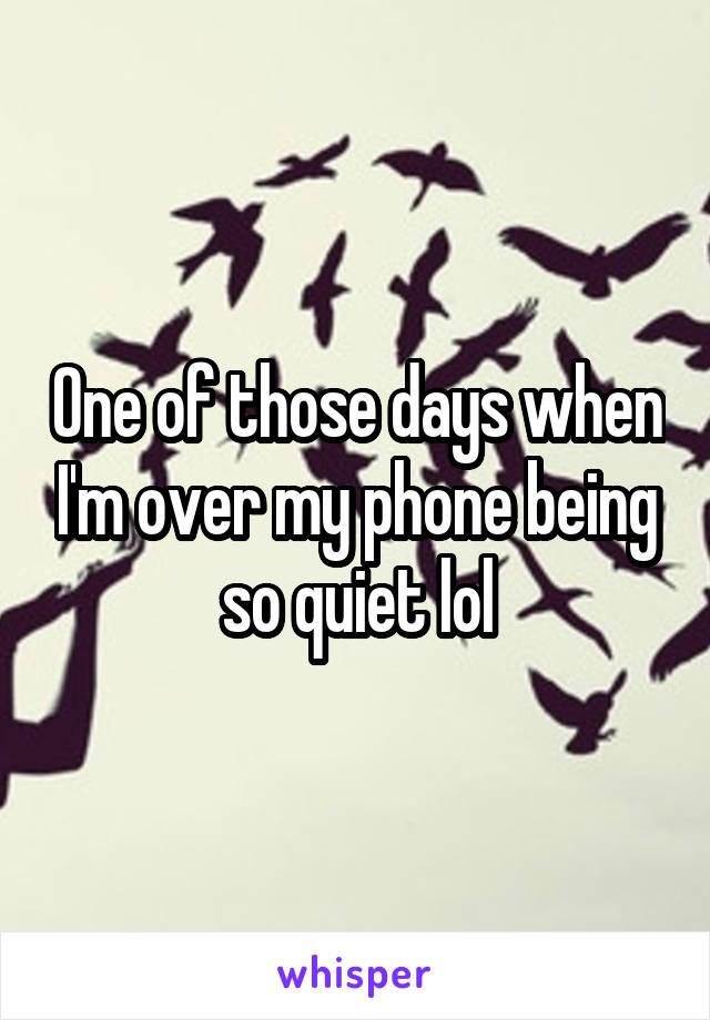 One of those days when I'm over my phone being so quiet lol