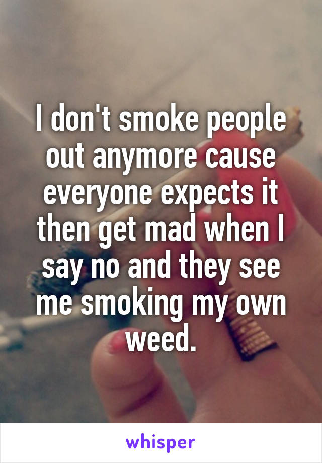 I don't smoke people out anymore cause everyone expects it then get mad when I say no and they see me smoking my own weed.