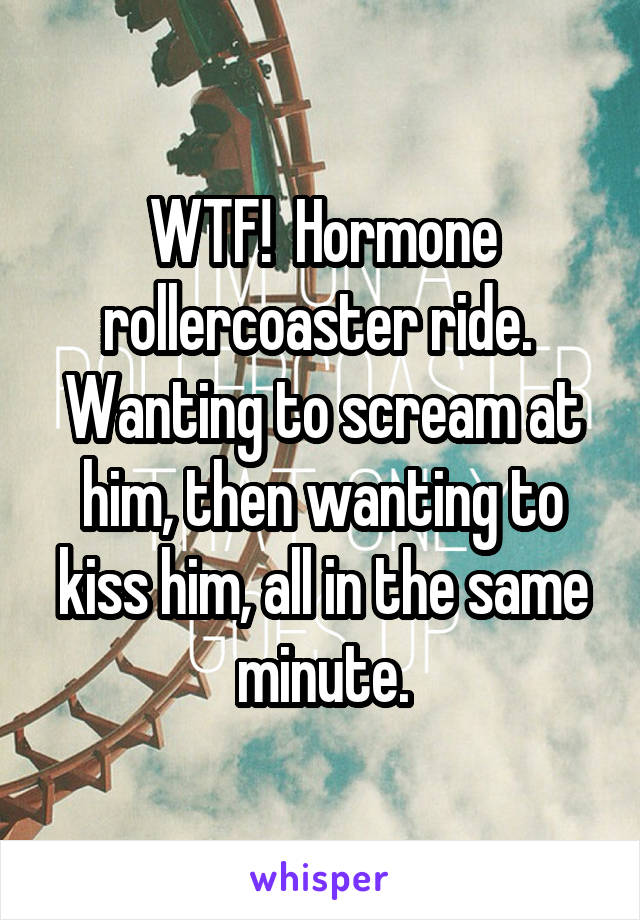 WTF!  Hormone rollercoaster ride.  Wanting to scream at him, then wanting to kiss him, all in the same minute.