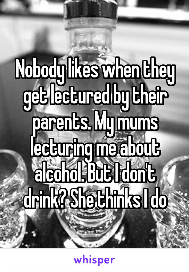 Nobody likes when they get lectured by their parents. My mums lecturing me about alcohol. But I don't drink? She thinks I do