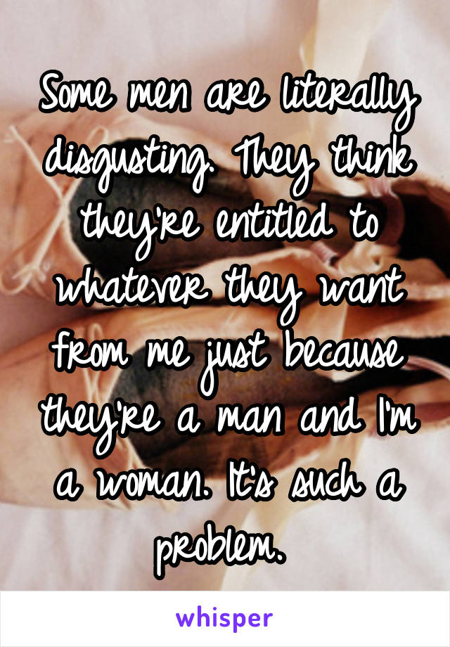 Some men are literally disgusting. They think they're entitled to whatever they want from me just because they're a man and I'm a woman. It's such a problem. 