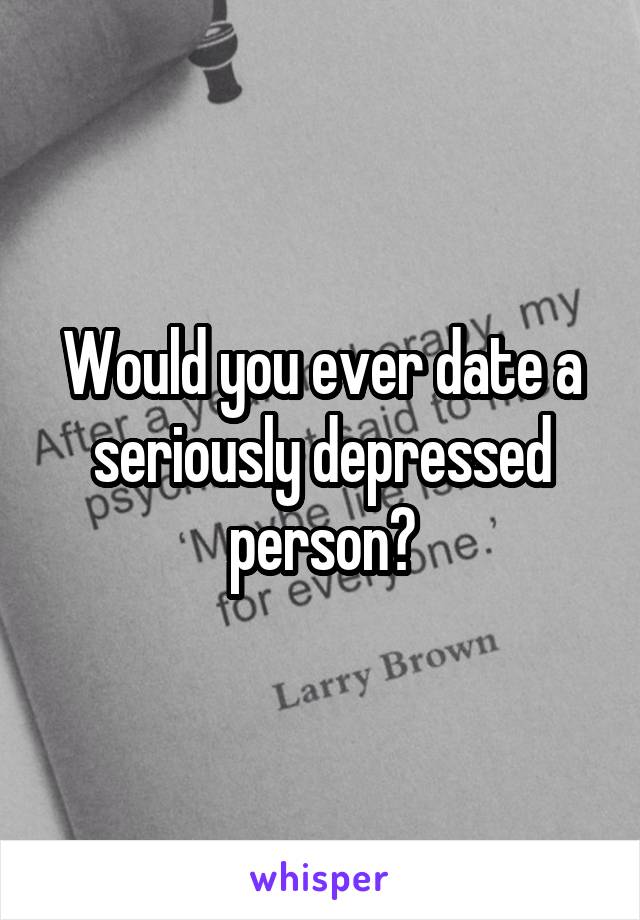 Would you ever date a seriously depressed person?