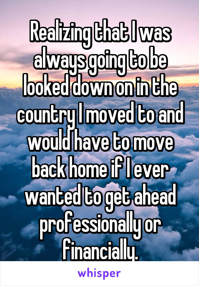 Realizing that I was always going to be looked down on in the country I moved to and would have to move back home if I ever wanted to get ahead professionally or financially.