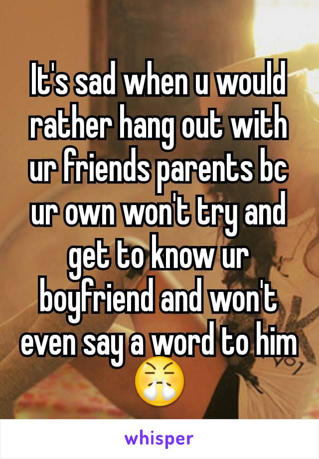 It's sad when u would rather hang out with ur friends parents bc ur own won't try and get to know ur boyfriend and won't even say a word to him😤