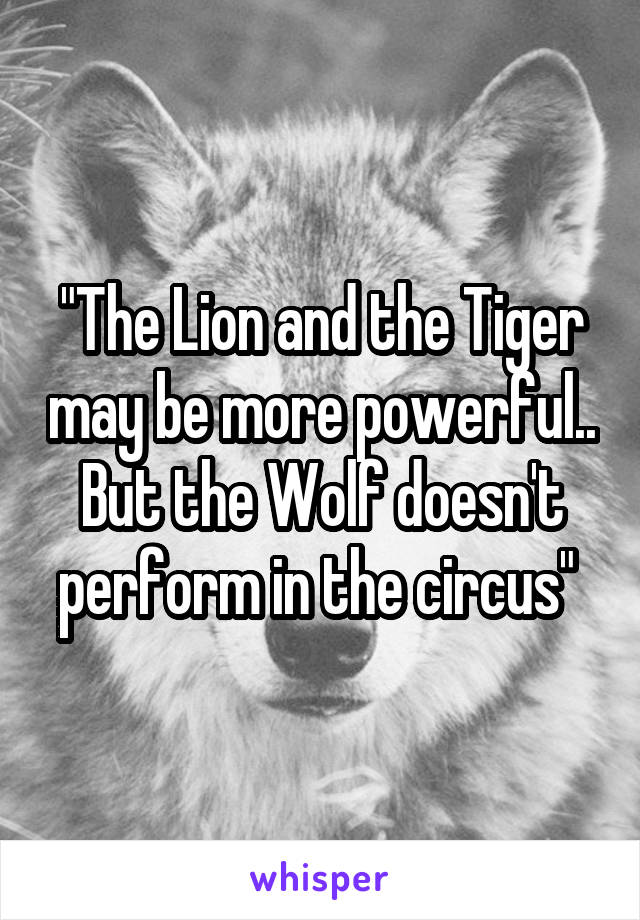 "The Lion and the Tiger may be more powerful.. But the Wolf doesn't perform in the circus" 