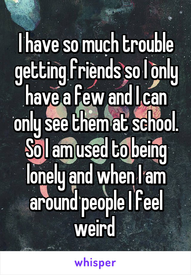 I have so much trouble getting friends so I only have a few and I can only see them at school. So I am used to being lonely and when I am around people I feel weird 