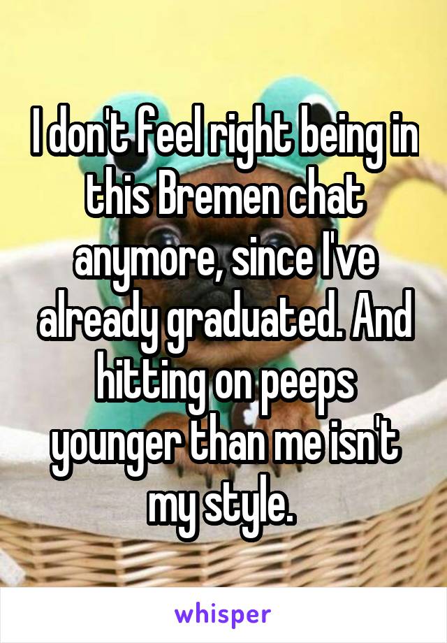 I don't feel right being in this Bremen chat anymore, since I've already graduated. And hitting on peeps younger than me isn't my style. 