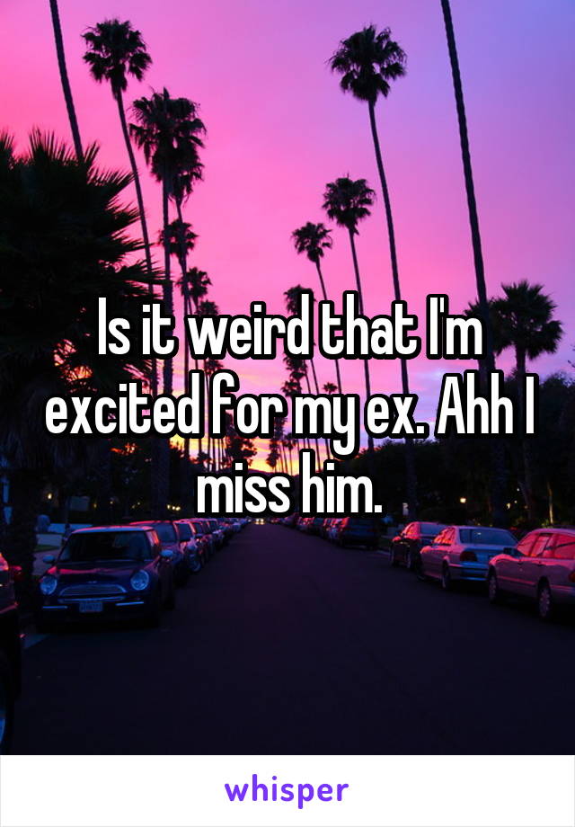 Is it weird that I'm excited for my ex. Ahh I miss him.