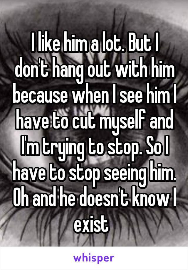 I like him a lot. But I don't hang out with him because when I see him I have to cut myself and I'm trying to stop. So I have to stop seeing him. Oh and he doesn't know I exist  